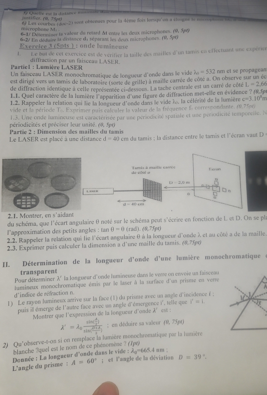 Quelle est la distance minimale d
justifer. (0,75pt)
6) Les courbes (div-2) sont obtenues pour la 4ème fois lorsqu'on a éloigné le microphone  v a s a
microphone M 
6-1/ Déterminer la valeur du retard Δt entre les deux microphones. (0,5pt)
6-2/ En déduire la distance de séparant les deux microphones. (0,5pt)
Exercice 3 (5pts ) : onde lumineuse
1. Le but de cet exércice est de vérifier la taille des mailles d'un tamis en effectuant une expéries
diffraction par un faisceau LASER.
*  Partie1 : Lumière LASER
Un faisceau LASER monochromatique de longueur d'onde dans le vide lambda _A=532nm et se propagean
est dirigé vers un tamis de laboratoire (sorte de grille) à maille carrée de côté a. On observe sur un éc
de diffraction identique à celle représentée ci-dessous. La tache centrale est un carré de côté L=2,66
1.1. Quel caractère de la lumière l'apparition d'une figure de diffraction met-elle en évidence ? (0,5px
1.2. Rappeler la relation qui lie la longueur d'onde dans le vide λ, la célérité de la lumière c=3.10^8m
vide et la période T_0 Exprimer puis calculer la valeur de la fréquence fo correspondante. e () 1.75nt)
1.3. Une onde lumineuse est caractérisée par une périodicité spatiale et une périodicité temporelle. N
périodicités et préciser leur unité. (
40° , 5pt)
Partie 2 : Dimension des mailles du tamis
Le LASER est placé à une distance d=40cm du tamis ; la distance entre le tamis et l'écran vaut D:
de côté a Tamis à maille carrée
Eeran
D-2,0m
LASK □
0 beginarrayr □  □ endarray
d=40cm
2.1. Montrer, en s’aidant
du schéma, que l'écart angulaire θ noté sur le schéma peut s'écrire en fonction de L et D. On se pl
l'approximation des petits angles : tan θ =θ (rad). (0,75pt)
2.2. Rappeler la relation qui lie l'écart angulaire θ à la longueur d'onde λ et au côté a de la maille.
2.3. Exprimer puis calculer la dimension a d’une maille du tamis. (0,75pt)
II. Détermination de la longueur d’onde d’une lumière monochromatique
transparent
Pour déterminer lambda ' la longueur d’onde lumineuse dans le verre on envoie un faisceau
lumineux monochromatique émis par le laser à la surface d'un prisme en verre
  
d'indice de réfraction n.
1) Le rayon lumineux arrive sur la face (1) du prisme avec un angle d’incidence f ; 1
puis il émerge de l'autre face avec un angle d'émergence :i est : , telle que i'=i.
Montrer que l'expression de la longueur d'onde lambda '
lambda '=lambda _0frac sin ( A/2 )sin ( (B+A)/2 ); en déduire sa valeur (0,75pt)
2) Qu’observe-t-on si on remplace la lumière monochromatique par la lumière
blanche ?quel est le nom de ce phénomène ? (1pt)
A=60°; et l’angle de la déviation D=39°.
L'’angle du prisme : Donnée : La longueur d'onde dans le vide : lambda _0=665.4nm '