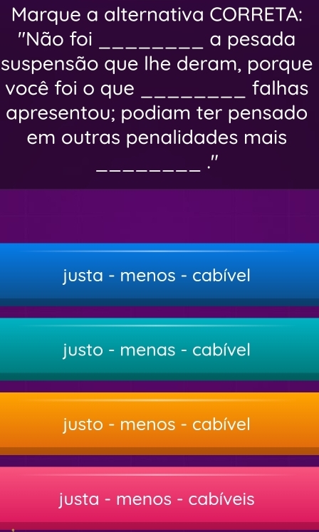 Marque a alternativa CORRETA:
''Não foi _a pesada
suspensão que lhe deram, porque
você foi o que _falhas
apresentou; podiam ter pensado
em outras penalidades mais
_
"
justa - menos - cabível
justo - menas - cabível
justo - menos - cabível
justa - menos - cabíveis