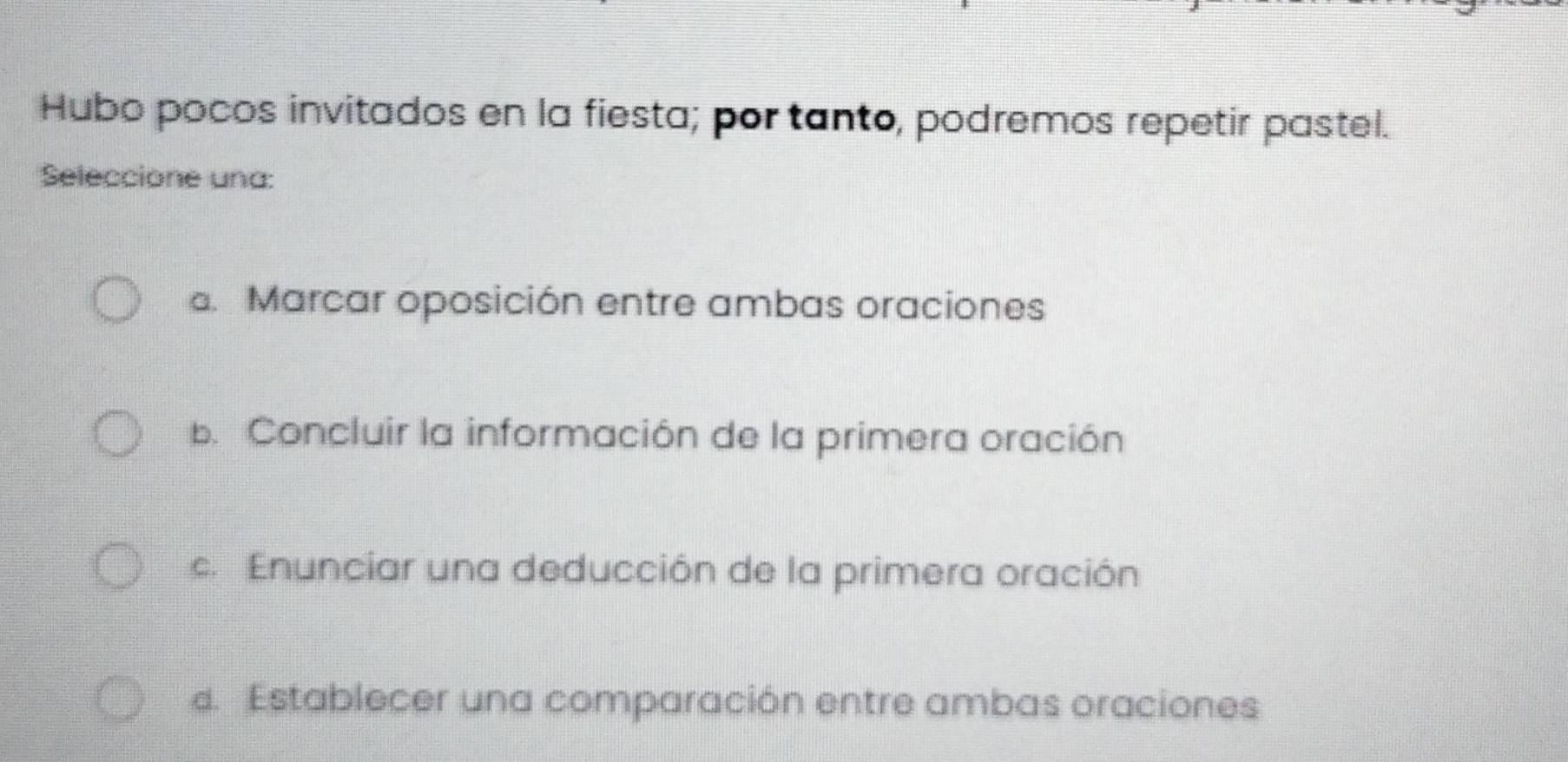 Hubo pocos invitados en la fiesta; por tanto, podremos repetir pastel.
Seleccione una:. Marcar oposición entre ambas oraciones
b. Concluir la información de la primera oración
c. Enunciar una deducción de la primera oración
d. Establecer una comparación entre ambas oraciones