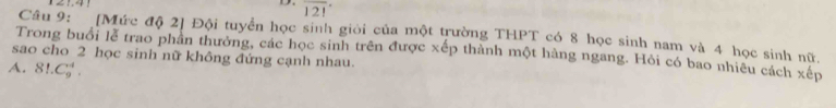 overline (121)^(·)
Câu 9: [Mức độ 2] Đội tuyển học sinh giới của một trường THPT có 8 học sinh nam và 4 học sinh nữ,
sao cho 2 học sinh nữ không đứng cạnh nhau. Trong buổi lễ trao phần thưởng, các học sinh trên được xếp thành một hàng ngang. Hỏi có bao nhiêu cách xếp
A. 81.C_9^4.