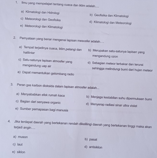 Ilmu yang mempelajari tentang cuaca dan iklim adalah....
a) Klimatologi dan Hidrologi b) Geofisika dan Klimatologi
c) Meteorologi dan Geofisika d) Klimatologi dan Meteorologi
e) Meteorologi dan Klimatologi
2. Pernyataan yang benar mengenai lapisan mesosfer adalah…
a) Tempat terjadinya cuaca, iklim,pelangi dan b) Merupakan satu-satunya lapisan yang
halilintar mengandung ozon
c) Satu-satunya lapisan atmosfer yang d) Sebagian meteor terbakar dan terurai
mengandung uap air sehingga melindungi bumi dari hujan meteor
e) Dapat memantulkan gelombang radio
3. Peran gas karbon dioksida dalam lapisan atmosfer adalah...
a) Menyababkan efek rumah kaca b) Menjaga kestabilan suhu dipermukaan bumi
c) Bagian dari senyawa organic d) Menyerap radiasi sinar ultra violet
e) Sumber pernapasan bagi manusia
4. Jika terdapat daerah yang bertekanan rendah dikelilingi daerah yang bertekanan tinggi maka akan
terjadi angin…...
a) muson b) pasat
c) laut d antisiklon
e) siklon