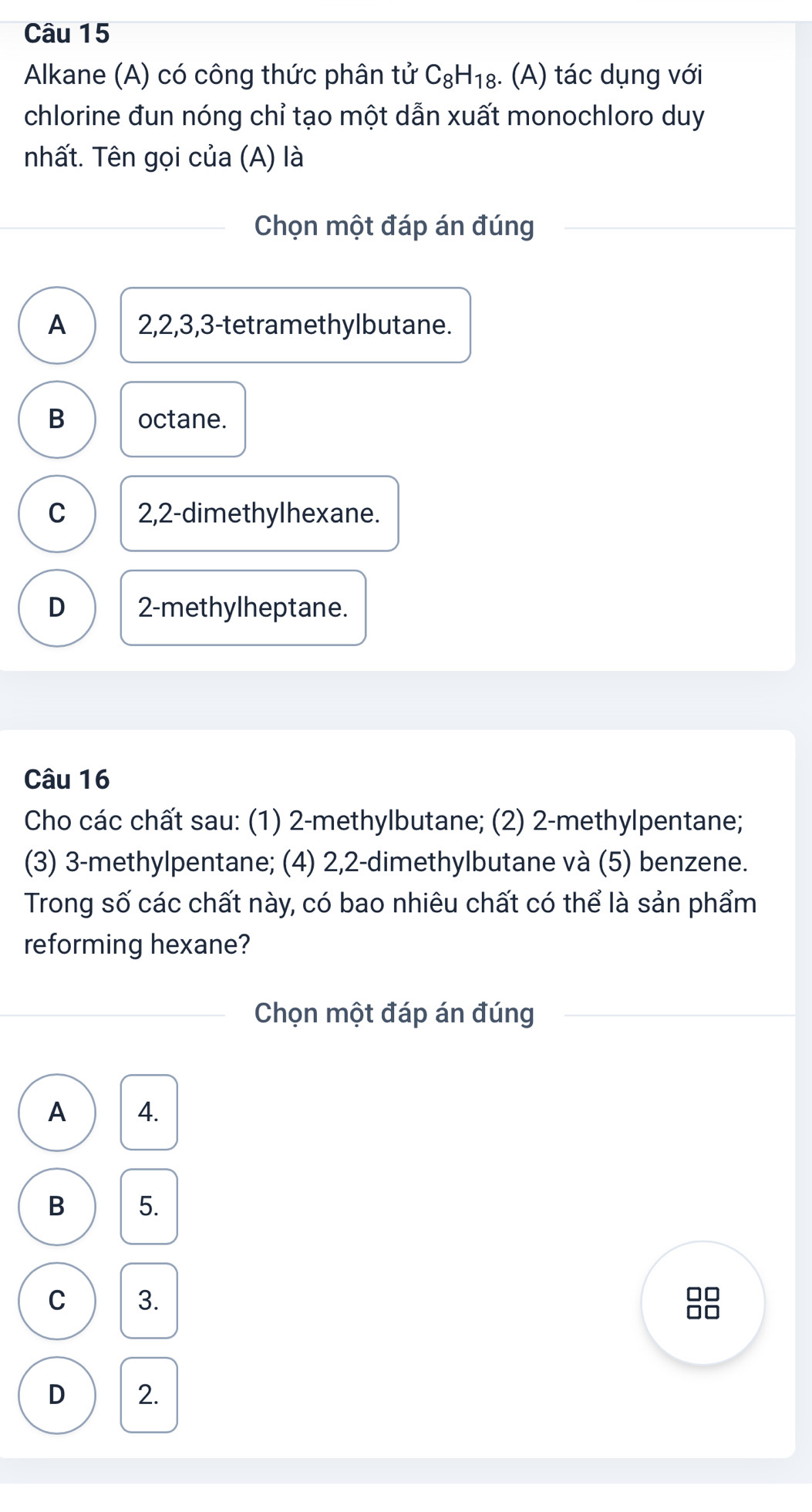 Alkane (A) có công thức phân tử C_8H_18 :. (A) tác dụng với
chlorine đun nóng chỉ tạo một dẫn xuất monochloro duy
nhất. Tên gọi của (A) là
Chọn một đáp án đúng
A 2, 2, 3, 3 -tetramethylbutane.
B octane.
C 2, 2 -dimethylhexane.
D 2 -methylheptane.
Câu 16
Cho các chất sau: (1) 2 -methylbutane; (2) 2 -methylpentane;
(3) 3 -methylpentane; (4) 2, 2 -dimethylbutane và (5) benzene.
Trong số các chất này, có bao nhiêu chất có thể là sản phẩm
reforming hexane?
Chọn một đáp án đúng
A 4.
B 5.
C 3. 88
D 2.