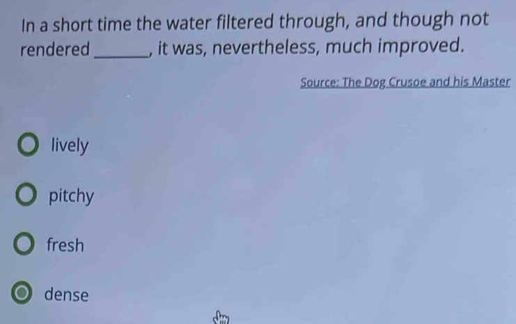 In a short time the water filtered through, and though not
rendered _, it was, nevertheless, much improved.
Source: The Dog Crusoe and his Master
lively
pitchy
fresh
dense