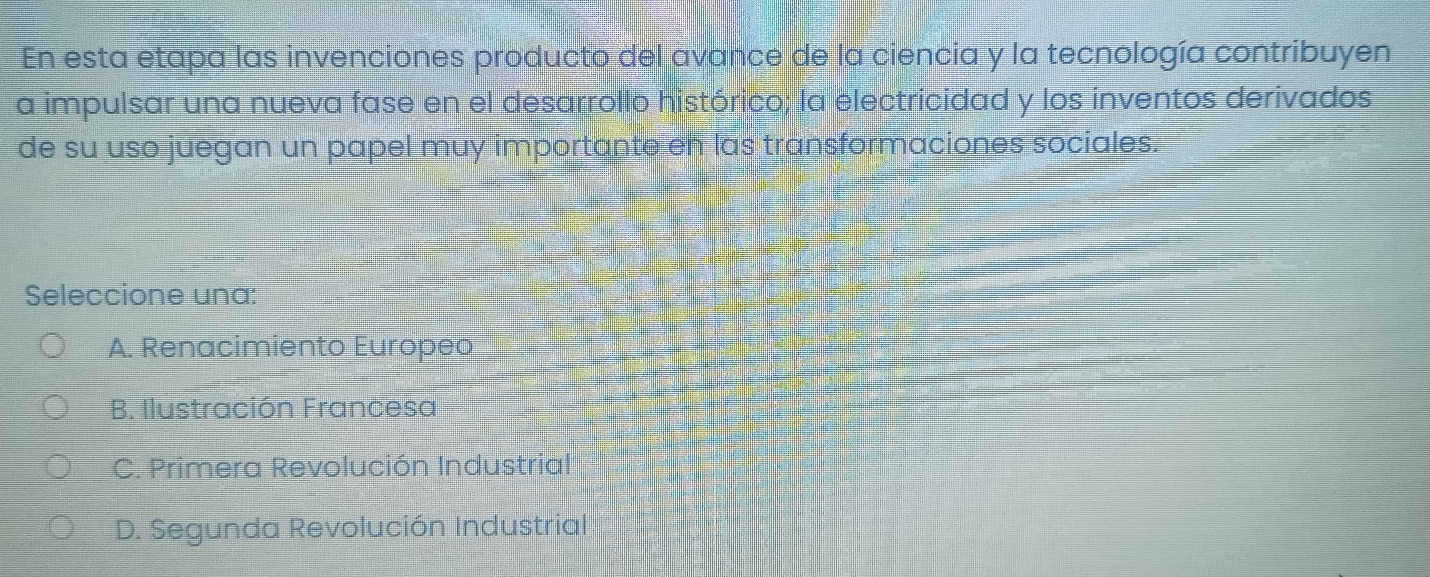 En esta etapa las invenciones producto del avance de la ciencia y la tecnología contribuyen
a impulsar una nueva fase en el desarrollo histórico; la electricidad y los inventos derivados
de su uso juegan un papel muy importante en las transformaciones sociales.
Seleccione una:
A. Renacimiento Europeo
B. Ilustración Francesa
C. Primera Revolución Industrial
D. Segunda Revolución Industrial