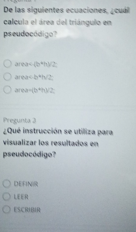 De las siguientes ecuaciones, ¿cuál
calcula el área del triángulo en
pseudocódigo?
area<-(b*h)/2;
area
area =(b^*h)
Pregunta 2
¿Qué instrucción se utiliza para
visualizar los resultados en
pseudocódigo?
definir
LEER
ESCRIBIR