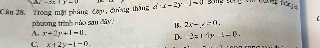 A. -3x+y=0 D u 
Câu 28. Trong mặt phẳng Oxy, đường thắng d:x-2y-1=0 song sống với đương thăng có
phương trình nào sau đây?
(
B. 2x-y=0.
A. x+2y+1=0.
D. -2x+4y-1=0.
C. -x+2y+1=0.