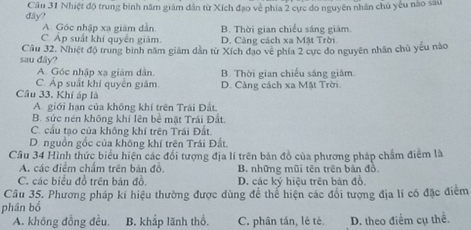 Cầu 31 Nhiệt độ trung bình năm giám dân từ Xích đạo về phía 2 cực do nguyên nhân chủ yếu nào sau
đây?
A. Góc nhập xạ giảm dẫn B. Thời gian chiếu sáng giảm.
C Áp suất khí quyền giảm. D. Càng cách xa Mặt Trời
Cầu 32. Nhiệt độ trung bình năm giám dẫn từ Xích đạo về phía 2 cực do nguyên nhân chủ yếu nào
sau dây?
A. Góc nhập xạ giảm dân. B. Thời gian chiếu sáng giảm.
C. Áp suất khí quyển giảm D. Càng cách xa Mặt Trời.
Câu 33. Khí áp là
A giới hạn của không khí trên Trái Đất.
B. sức nén không khí lên bề mặt Trái Đất.
C. cấu tạo của không khí trên Trái Đất.
D. nguồn gốc của không khí trên Trái Đất.
Câu 34 Hình thức biểu hiện các đối tượng địa lí trên bản đồ của phương pháp chấm điểm là
A. các điểm chấm trên bản đồ. B. những mũi tên trên bản đồ.
C. các biểu đồ trên bản đồ. D. các ký hiệu trên bản đồ.
Câu 35. Phương pháp kí hiệu thường được dùng để thể hiện các đổi tượng địa lí có đặc điểm
phân bố
A. không đồng đều. B. khắp lãnh thổ. C. phân tán, lẻ tẻ. D. theo điểm cụ thể.