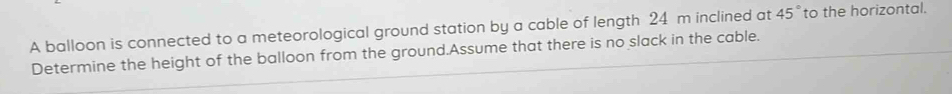 A balloon is connected to a meteorological ground station by a cable of length 24 m inclined at 45° to the horizontal. 
Determine the height of the balloon from the ground.Assume that there is no slack in the cable.
