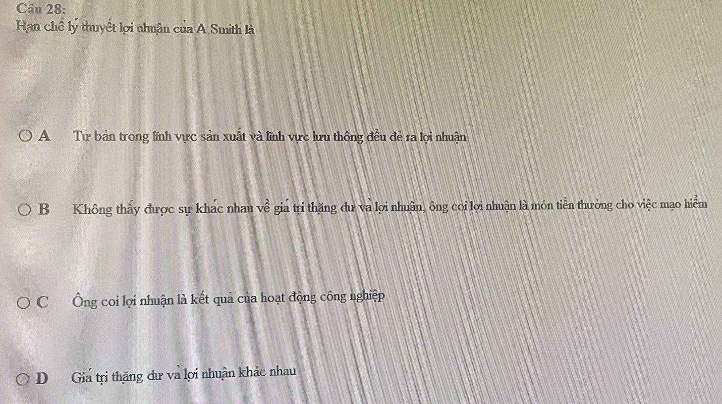 Han chế lý thuyết lợi nhuận của A.Smith là
A Tư bản trong lĩnh vực sản xuất và lĩnh vực hru thông đều đẻ ra lợi nhuận
B Không thấy được sự khác nhau về giá tri thăng dư và lợi nhuận, ông coi lợi nhuận là món tiền thưởng cho việc mạo hiểm
C Ông coi lợi nhuận là kết quả của hoạt động công nghiệp
D Giá tri thăng dư và lợi nhuận khác nhau