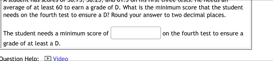 average of at least 60 to earn a grade of D. What is the minimum score that the student 
needs on the fourth test to ensure a D? Round your answer to two decimal places. 
The student needs a minimum score of on the fourth test to ensure a 
grade of at least a D. 
Question Heln: Video