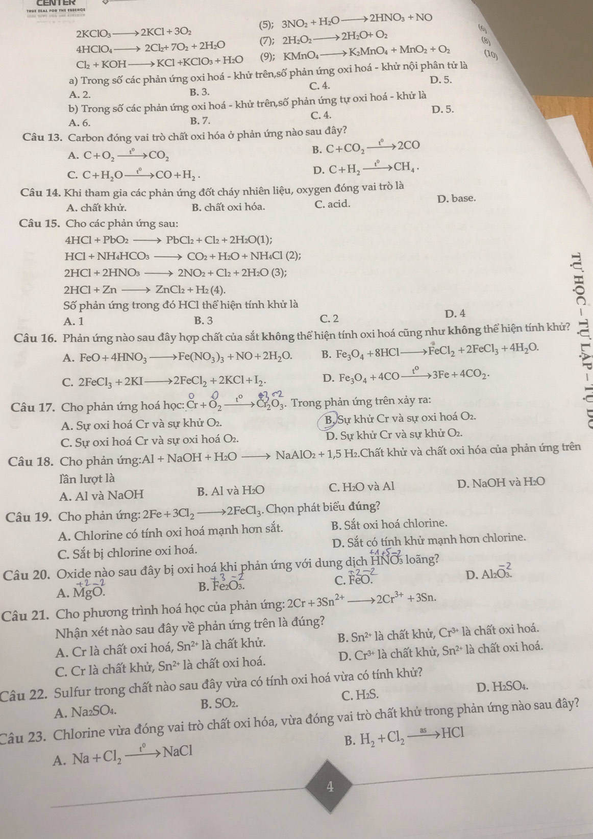 CENTER
(5); 3NO_2+H_2Oto 2HNO_3+NO
2KClO_3to 2KCl+3O_2
4HClO_4to 2Cl_2+7O_2+2H_2O (7); 2H_2O_2to 2H_2O+O_2 6
(8)
Cl_2+KOHto KCl+KClO_3+H_2O (9); KMnO_4to K_2MnO_4+MnO_2+O_2 (10)
a) Trong số các phản ứng oxi hoá - khử trên,số phản ứng oxi hoá - khử nội phân tử là
A. 2. B. 3. C. 4. D. 5.
b) Trong số các phản ứng oxi hoá - khử trên,số phản ứng tự oxi hoá - khử là
C. 4.
D. 5.
A. 6. B. 7.
Câu 13. Carbon đóng vai trò chất oxi hóa ở phản ứng nào sau đây?
A. C+O_2xrightarrow t^0CO_2
B. C+CO_2xrightarrow t°2CO
C. C+H_2Oxrightarrow t°CO+H_2.
D. C+H_2xrightarrow t°CH_4.
Câu 14. Khi tham gia các phản ứng đốt cháy nhiên liệu, oxygen đóng vai trò là
A. chất khử. B. chất oxi hóa. C. acid. D. base.
Câu 15. Cho các phản ứng sau:
4HCl+PbO_2to PbCl_2+Cl_2+2H_2O(1);
HCl+NH_4HCO_3to CO_2+H_2O+NH_4Cl(2);
2HCl+2HNO_3to 2NO_2+Cl_2+2H_2O(3);
2HCl+Znto ZnCl_2+H_2(4).
Số phản ứng trong đó HCl thể hiện tính khử là
A. 1 B. 3 C. 2
D. 4
Câu 16. Phản ứng nào sau đây hợp chất của sắt không thể hiện tính oxi hoá cũng như không thể hiện tính khử?
A. FeO+4HNO_3to Fe(NO_3)_3+NO+2H_2O. B. Fe_3O_4+8HClto FeCl_2+2FeCl_3+4H_2O.
C. 2FeCl_3+2KIto 2FeCl_2+2KCl+I_2.
D. Fe_3O_4+4COxrightarrow t^03Fe+4CO_2.
_frac □ 
Câu 17. Cho phản ứng hoá học: beginarrayr 0 · +O_2_^-C[Cr_2O_2O_^2_3.. Trong phản ứng trên xảy ra:
A. Sự oxi hoá Cr và sự khử O₂. B. Sự khử Cr và sự oxi hoá O_2.
C. Sự oxi hoá Cr và sự oxi hoá O_2 D. Sự khử Cr và sự khử O₂.
Câu 18. Cho phản ứng :Al+NaOH+H_2O NaAlO_2+1,5H_2 I2.Chất khử và chất oxi hóa của phản ứng trên
lần lượt là
A. Al và NaOH B. Al và H_2O C. H₂O và Al D. NaOH và H_2O
Câu 19. Cho phản ứng: 2Fe+3Cl_2to 2FeCl_3. Chọn phát biểu đúng?
A. Chlorine có tính oxi hoá mạnh hơn sắt. B. Sắt oxi hoá chlorine.
C. Sắt bị chlorine oxi hoá. D. Sắt có tính khử mạnh hơn chlorine.
Câu 20. Oxide nào sau đây bị oxi hoá khi phản ứng với dung dịch HNO loãng?
D. Al_2O_3.^^-2
A. beginarrayr +2-2 MgO.endarray
B. Fe_2O_3.
C. beginarrayr uparrow 2-2 FeO.endarray
Câu 21. Cho phương trình hoá học của phản ứng: 2Cr+3Sn^(2+) 2Cr^(3+)+3Sn.
Nhận xét nào sau đây về phản ứng trên là đúng?
A. Cr là chất oxi hoá, Sn^(2+)1 à chất khử. B. Sn^(2+)1 là chất khử, Cr^(3+)la chất oxi hoá.
C. Cr là chất khử, Sn^(2+)1 là chất oxi hoá. D. Cr^(3+)1 à chất khử, Sn^(2+) là chất oxi hoá.
Câu 22. Sulfur trong chất nào sau đây vừa có tính oxi hoá vừa có tính khử?
A. Na₂SO₄. B. SO₂. C. H₂S.
D. H₂SO₄.
Câu 23. Chlorine vừa đóng vai trò chất oxi hóa, vừa đóng vai trò chất khử trong phản ứng nào sau đây?
B. H_2+Cl_2to HCl
A. Na+Cl_2xrightarrow t°NaCl
4