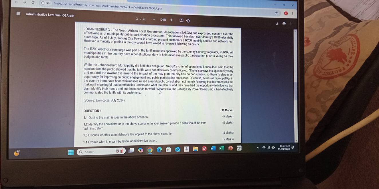 File file:///C:/Users/Ronetta/Downloads/Administrative%20Law%20Final%20OSA.pdf 
≡ Administrative Law Final OSA.pdf 100%
JOHANNESBURG - The South African Local Government Association (SALGA) has expressed concern over the 
effectiveness of municipality public participation processes. This followed backlash over Joburg's R200 electricity 
surcharge. As of 1 July, Joburg City Power is charging prepaid customers a R200 monthly service and network fee 
However, a majority of parties in the city council have vowed to reverse it following an outcry. 
The R200 electricity surcharge was part of the tariff increases approved by the country's energy regulator, NERSA. All 
municipalities in the country have a constitutional duty to hold extensive public participation prior to voting on their 
budgets and tariffs 
While the Johannesburg Municipality did fulfil this obligation, SALGA's chief of operations, Lance Joel, said that the 
reaction from the public showed that the tariffs were not effectively communicated. "There is always the opportunity to try 
and expand the awareness around the impact of the new plan the city has on consumers, so there is always ar 
TRLOH 
opportunity for improving on public engagement and public participation processes. Of course, across all municipalities in 
the country there have been weaknesses raised around public consultation, not merely following the due processes but 
making it meaningful that communities understand what the plan is, and they have had the opportunity to influence that 
plan, identify their needs and put those needs forward." Meanwhile, the Joburg City Power Board said it had effectively 
communicated the tariffs with its customers . 
(Source: Ewn.co.za, July 2024) 
QUESTION 1 (30 Marks) 
1.1 Outline the main issues in the above scenario. 
(5 Marks) 
1.2 Identify the administrator in the above scenario. In your answer, provide a definition of the term (5 Marks) 
''administrator''. 
1.3 Discuss whether administrative law applies to the above scenario. (8 Marks) 
1.4 Explain what is meant by lawful administrative action. (5 Marks) 
Q Search