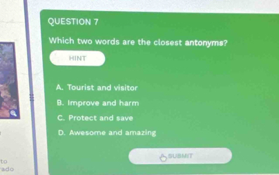 Which two words are the closest antonyms?
HINT
A. Tourist and visitor
B. Improve and harm
C. Protect and save
D. Awesome and amazing
SUBMIT
to
ado