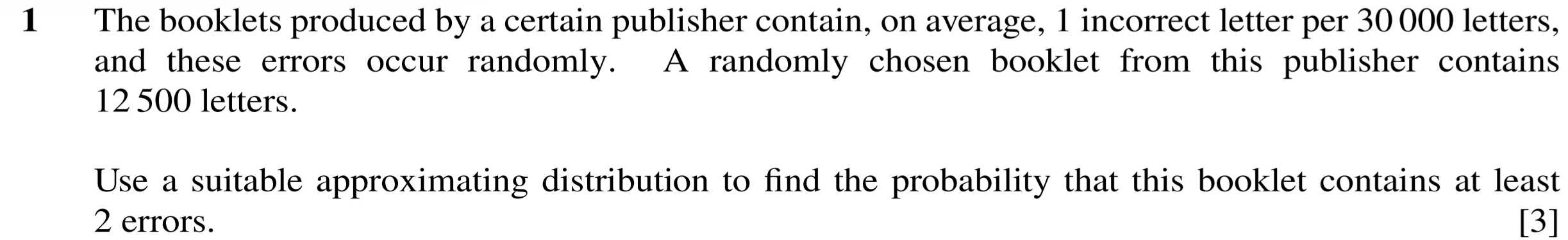 The booklets produced by a certain publisher contain, on average, 1 incorrect letter per 30 000 letters, 
and these errors occur randomly. A randomly chosen booklet from this publisher contains
12 500 letters. 
Use a suitable approximating distribution to find the probability that this booklet contains at least
2 errors. [3]