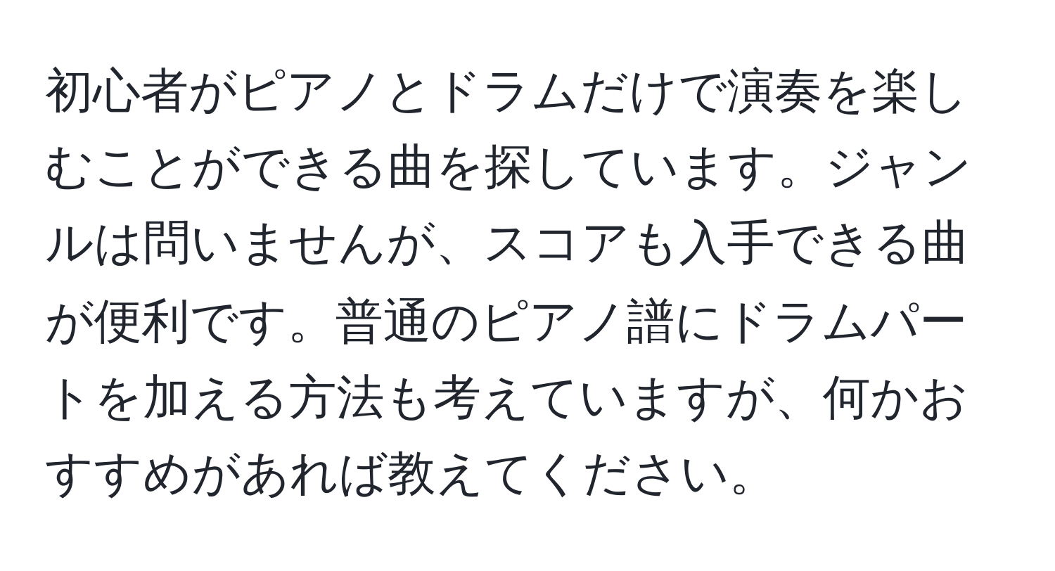 初心者がピアノとドラムだけで演奏を楽しむことができる曲を探しています。ジャンルは問いませんが、スコアも入手できる曲が便利です。普通のピアノ譜にドラムパートを加える方法も考えていますが、何かおすすめがあれば教えてください。