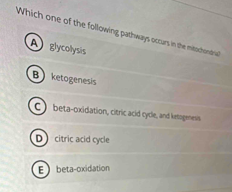 Which one of the following pathways occurs in the mitochondria
Aglycolysis
Bketogenesis
C beta-oxidation, citric acid cycle, and ketogenesis
Dcitric acid cycle
E beta-oxidation