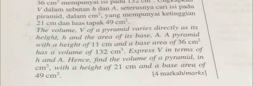 36cm^2 mempunyai isi padu 132cm Ö ngkapka
V dalam sebutan h dan A, seterusnya cari isi padu 
piramid, dalam cm^3 , yang mempunyai ketinggian
21 cm dan luas tapak 49cm^2. 
The volume, V of a pyramid varies directly as its 
height, h and the area of its base, A. A pyramid 
with a height of 11 cm and a base area of 36cm^2
has a volume of 132cm^3. Express V in terms of
h and A. Hence, find the volume of a pyramid, in
cm^3 , with a height of 21 cm and a base area of
49cm^2. [4 markah/marks]