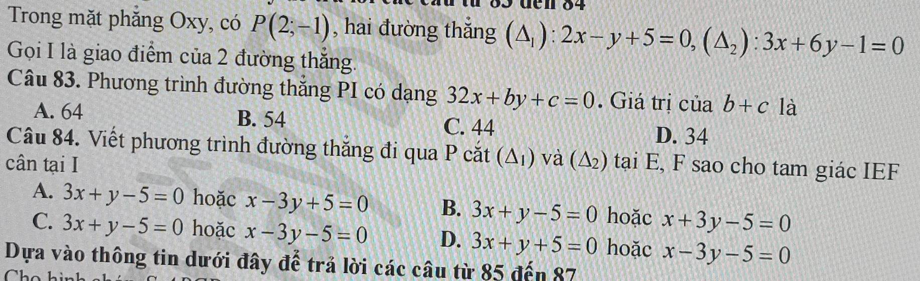 den 84
Trong mặt phăng Oxy, có P(2;-1) , hai đường thắng (△ _1):2x-y+5=0, (△ _2):3x+6y-1=0
Gọi I là giao điểm của 2 đường thắng.
Câu 83. Phương trình đường thắng PI có dạng 32x+by+c=0. Giá trị của b+c là
A. 64 B. 54 C. 44 D. 34
Câu 84. Viết phương trình đường thắng đi qua P cắt (△ _1 ) và (△ _2)
cân tại I tại E, F sao cho tam giác IEF
A. 3x+y-5=0 hoặc x-3y+5=0 B. 3x+y-5=0 hoặc x+3y-5=0
C. 3x+y-5=0 hoặc x-3y-5=0 3x+y+5=0 hoặc x-3y-5=0
D.
Dựa vào thông tin dưới đây để trả lời các câu từ 85 đến 87
Cho hi