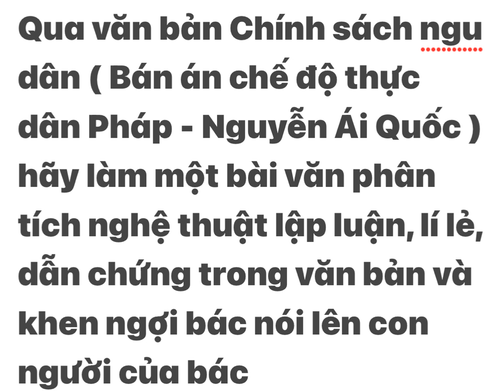 Qua văn bản Chính sách ngu 
dân ( Bán án chế độ thực 
dân Pháp - Nguyễn Ái Quốc ) 
hãy làm một bài văn phân 
tích nghệ thuật lập luận, lí lẻ, 
dẫn chứng trong văn bản và 
khen ngợi bác nói lên con 
người của bác