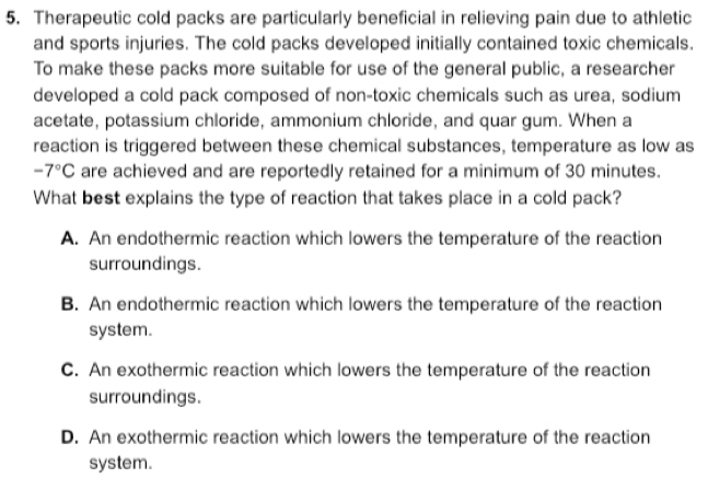 Therapeutic cold packs are particularly beneficial in relieving pain due to athletic
and sports injuries. The cold packs developed initially contained toxic chemicals.
To make these packs more suitable for use of the general public, a researcher
developed a cold pack composed of non-toxic chemicals such as urea, sodium
acetate, potassium chloride, ammonium chloride, and quar gum. When a
reaction is triggered between these chemical substances, temperature as low as
-7°C are achieved and are reportedly retained for a minimum of 30 minutes.
What best explains the type of reaction that takes place in a cold pack?
A. An endothermic reaction which lowers the temperature of the reaction
surroundings.
B. An endothermic reaction which lowers the temperature of the reaction
system.
C. An exothermic reaction which lowers the temperature of the reaction
surroundings.
D. An exothermic reaction which lowers the temperature of the reaction
system.