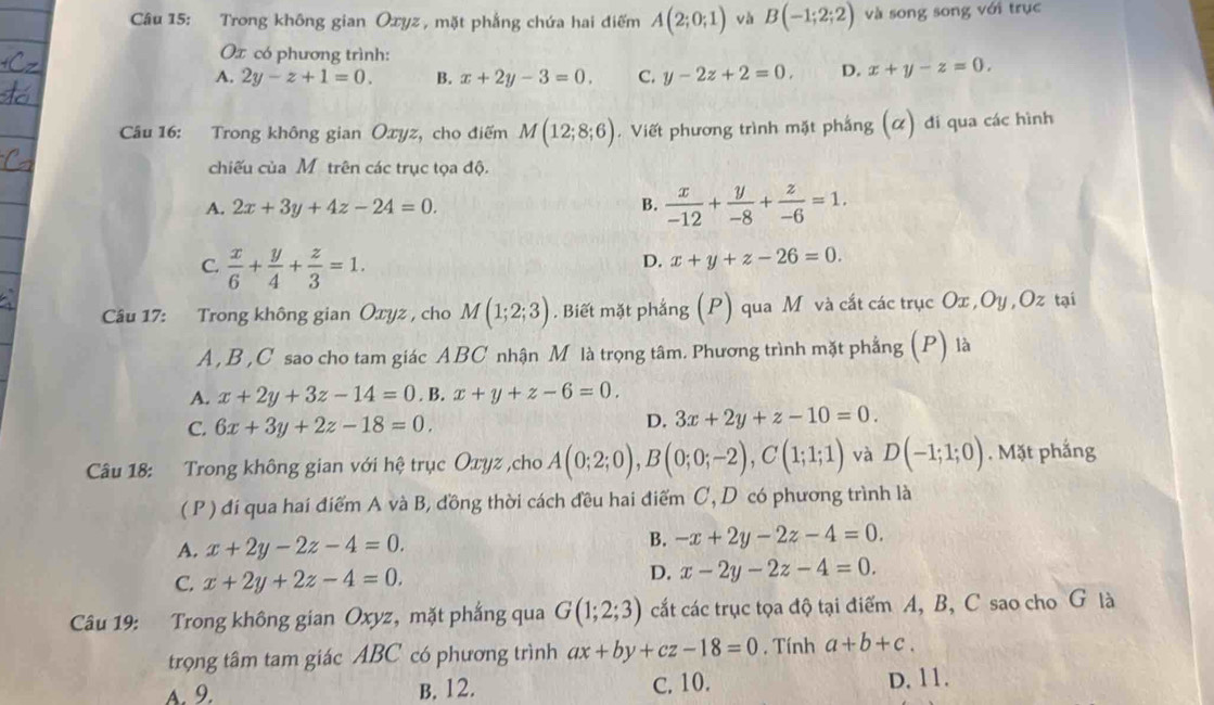 Trong không gian Oxyz , mặt phẳng chứa hai điểm A(2;0;1) vh B(-1;2;2) và song song với trục
Ox có phương trình:
A. 2y-z+1=0. B. x+2y-3=0. C. y-2z+2=0. D. x+y-z=0.
Câu 16: Trong không gian Oxyz, cho điểm M(12;8;6). Viết phương trình mặt phắng (α) đi qua các hình
chiếu của Mỹtrên các trục tọa độ.
A. 2x+3y+4z-24=0. B.  x/-12 + y/-8 + z/-6 =1.
C.  x/6 + y/4 + z/3 =1.
D. x+y+z-26=0.
Câu 17: Trong không gian Oxyz , cho M(1;2;3). Biết mặt phắng (P) qua M và cắt các trục Ox ,Oy ,Oz tại
A , B ,C sao cho tam giác ABC nhận M là trọng tâm. Phương trình mặt phẳng 1 ) là
A. x+2y+3z-14=0. B. x+y+z-6=0.
C. 6x+3y+2z-18=0.
D. 3x+2y+z-10=0.
Câu 18: Trong không gian với hệ trục Oxyz ,cho A(0;2;0),B(0;0;-2),C(1;1;1) và D(-1;1;0). Mặt phắng
( P ) đí qua hai điểm A và B, đồng thời cách đều hai điểm C, D có phương trình là
A. x+2y-2z-4=0.
B. -x+2y-2z-4=0.
C. x+2y+2z-4=0.
D. x-2y-2z-4=0.
Câu 19: Trong không gian Oxyz, mặt phắng qua G(1;2;3) cắt các trục tọa độ tại điểm A, B, C sao cho G là
trọng tâm tam giác ABC có phương trình ax+by+cz-18=0 , Tính a+b+c.
A. 9. B. 12. C. 10. D. 11.