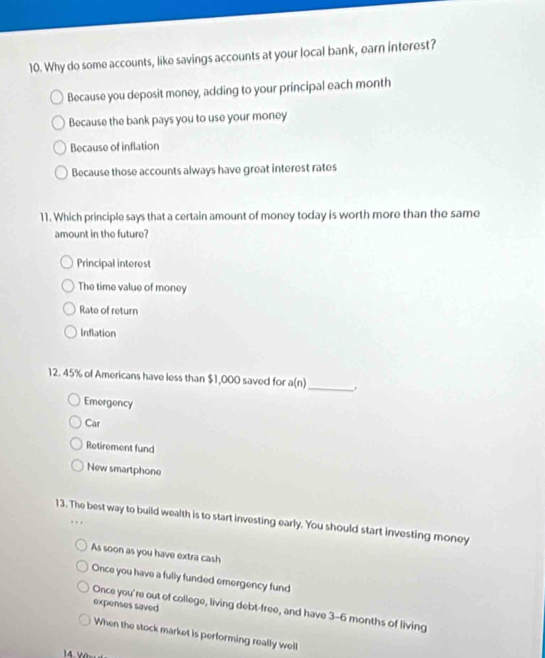 Why do some accounts, like savings accounts at your local bank, earn interest?
Because you deposit money, adding to your principal each month
Because the bank pays you to use your money
Because of inflation
Because those accounts always have great interest rates
11. Which principle says that a certain amount of money today is worth more than the same
amount in the future?
Principal interest
The time value of money
Rate of return
Inflation
12. 45% of Americans have less than $1,000 saved for a(n) _
Emergency
Car
Retirement fund
New smartphone
13. The best way to build wealth is to start investing early. You should start investing money
As soon as you have extra cash
Once you have a fully funded emergency fund
expenses saved
Once you're out of college, living debt-free, and have 3-6 months of living
When the stock market is performing really well