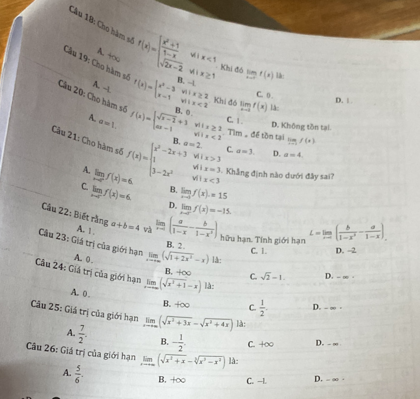 Cho hàm số f(x)=beginarrayl  (x^2+1)/1-x wix<1 sqrt(2x-2)wix≥ 1endarray. Khi đó limlimits _xto 1^-f(x) là:
A. +∞
Câu 19: Cho hàm số f(x)=beginarrayl x^2-3ifx≥ 2 x-1ifix<2endarray. B. - limlimits _xto 2f(x) là:
A. --1.
C. 0 . D. 1.
Khi đó
Câu 20: Cho hàm số f(x)=beginarrayl sqrt(x-2)+3ifx≥ 2 ax-1ifx<2endarray. B. a=2. C. a=3.
A. a=1.
C. 1 . D. Không tồn tại.
Tìm  để tồn tại limlimits _xto 1f(x)
Câu 21: Cho hàm số f(x)=beginarrayl x^2-2x+3 1 3-2x^2endarray. ví i x<3</tex>
vi ì x>3
D. a=4.
ví i x=3 Khẳng định nào dưới đây sai?
A. limlimits _xto 3^+f(x)=6. B. limlimits _xto 3f(x).=15
C. limlimits _xto 5^-f(x)=6. D. limlimits _xto 3^-f(x)=-15.
Câu 22: Biết rằng a+b=4 và limlimits _xto 1( a/1-x - b/1-x^3 ) hữu hạn. Tính giới hạn
A. 1 .
L=limlimits _xto 1( b/1-x^3 - a/1-x ).
Câu 23: Giá trị của giới hạn limlimits _xto +∈fty (sqrt(1+2x^2)-x) là:
B. 2.
C. 1. D. -2
A.  0 .
B. +∈fty
Câu 24: Giá trị của giới hạn limlimits _xto +∈fty (sqrt(x^2+1)-x) là:
C. sqrt(2)-1. D. - ∞ .
A.  0 .
B. +∞ C.  1/2 . D. -∞ .
Câu 25: Giá trị của giới hạn limlimits _xto +∈fty (sqrt(x^2+3x)-sqrt(x^2+4x)) là:
A.  7/2 .
B. - 1/2 . D. -∞.
C. +∞
Câu 26: Giá trị của giới hạn limlimits _xto +∈fty (sqrt(x^2+x)-sqrt[3](x^3-x^2)) là:
A.  5/6 .
B. +∞ C. --1. D. - ∞ ·