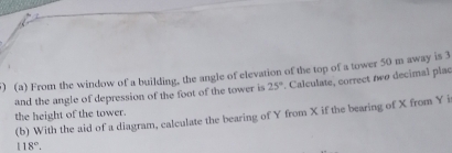 From the window of a building, the angle of elevation of the top of a tower 50 m away is 3
and the angle of depression of the foot of the tower is 25° Calculate, correct two decimal plac 
the height of the tower. (b) With the aid of a diagram, calculate the bearing of Y from X if the bearing of X from Y i
118°.