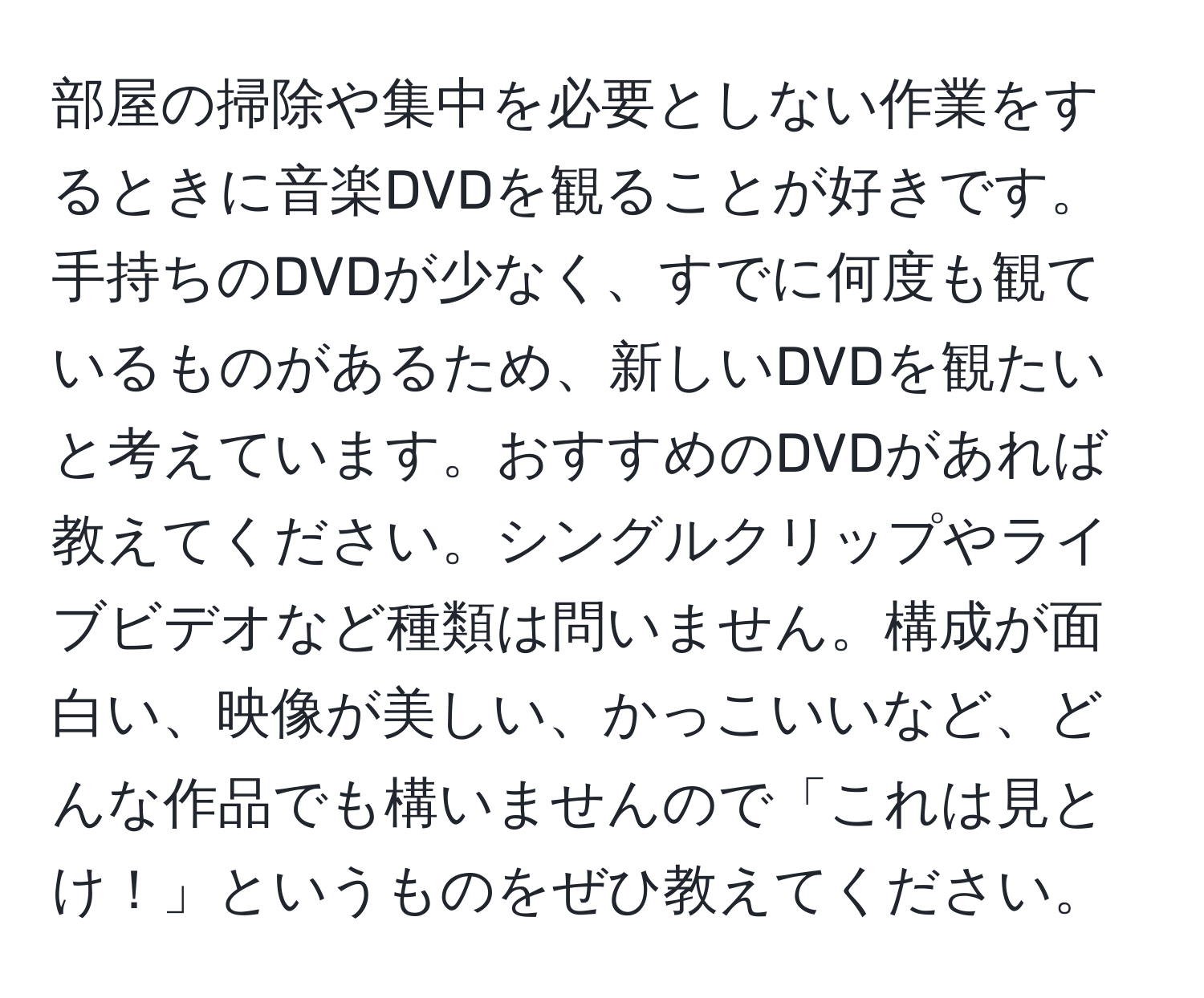 部屋の掃除や集中を必要としない作業をするときに音楽DVDを観ることが好きです。手持ちのDVDが少なく、すでに何度も観ているものがあるため、新しいDVDを観たいと考えています。おすすめのDVDがあれば教えてください。シングルクリップやライブビデオなど種類は問いません。構成が面白い、映像が美しい、かっこいいなど、どんな作品でも構いませんので「これは見とけ！」というものをぜひ教えてください。