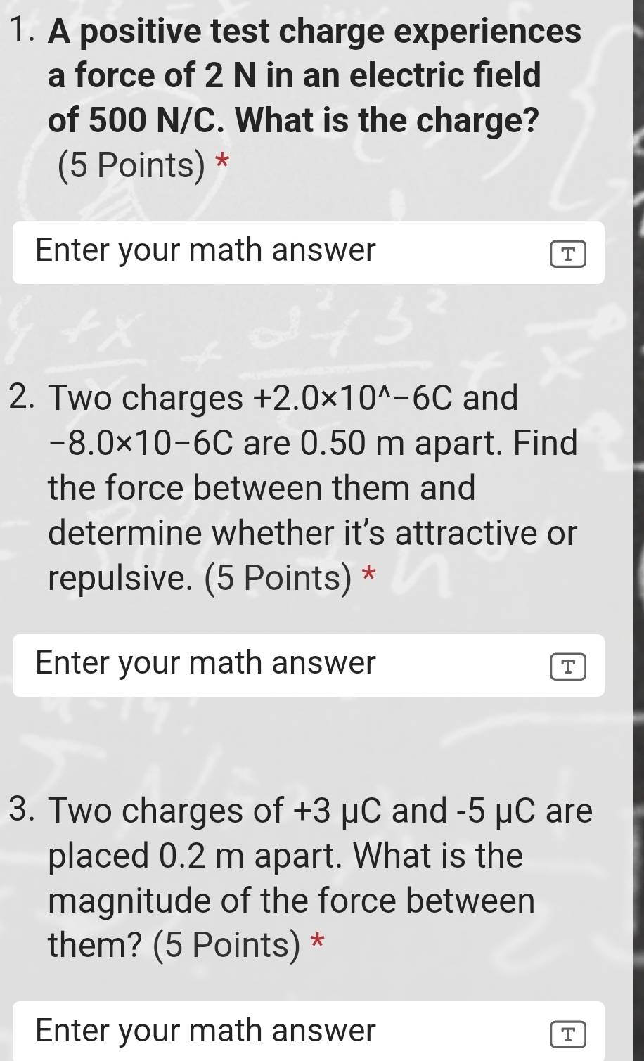 A positive test charge experiences 
a force of 2 N in an electric field 
of 500 N/C. What is the charge? 
(5 Points) * 
Enter your math answer 
T 
2. Two charges +2.0* 10^(wedge)-6C and
-8.0* 10-6C are 0.50 m apart. Find 
the force between them and 
determine whether it’s attractive or 
repulsive. (5 Points) * 
Enter your math answer 
T 
3. Two charges of +3 μC and -5 μC are 
placed 0.2 m apart. What is the 
magnitude of the force between 
them? (5 Points) * 
Enter your math answer 
T