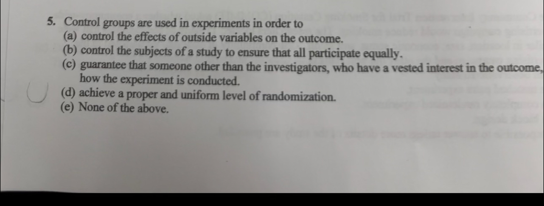 Control groups are used in experiments in order to
(a) control the effects of outside variables on the outcome.
(b) control the subjects of a study to ensure that all participate equally.
(c) guarantee that someone other than the investigators, who have a vested interest in the outcome,
how the experiment is conducted.
(d) achieve a proper and uniform level of randomization.
(e) None of the above.