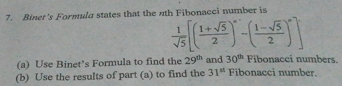 Binet’s Formula states that the nth Fibonacci number is
 1/sqrt(5) [( (1+sqrt(5))/2 )^n-( (1-sqrt(5))/2 )^n]·
(a) Use Binet’s Formula to find the 29^(th) and 30^(th) Fibonacci numbers. 
(b) Use the results of part (a) to find the 31^(st) Fibonacci number.