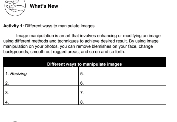 What's New 
Activity 1: Different ways to manipulate images 
Image manipulation is an art that involves enhancing or modifying an image 
using different methods and techniques to achieve desired result. By using image 
manipulation on your photos, you can remove blemishes on your face, change 
backgrounds, smooth out rugged areas, and so on and so forth.