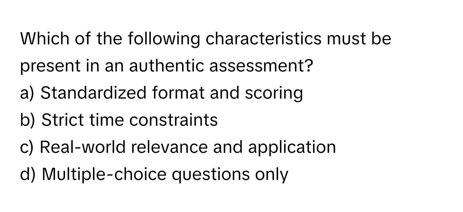 Which of the following characteristics must be present in an authentic assessment?

a) Standardized format and scoring
b) Strict time constraints
c) Real-world relevance and application
d) Multiple-choice questions only