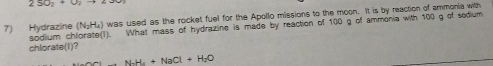 250_7+0
(N_2H_4) was used as the rocket fuel for the Apollo missions to the moon. It is by reaction of ammonia with 
7) Hydrazine sodiium ch What mass of hydrazine is made by reaction of 100 g of ammonia with 100 g of sodium 
chlorate(I)?
N_2H_4+NaCl+H_2O