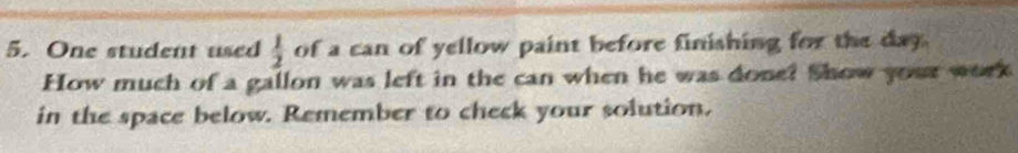 One student used  1/2  of a can of yellow paint before finishing for the day. 
How much of a gallon was left in the can when he was done? Show your work 
in the space below. Remember to check your solution.