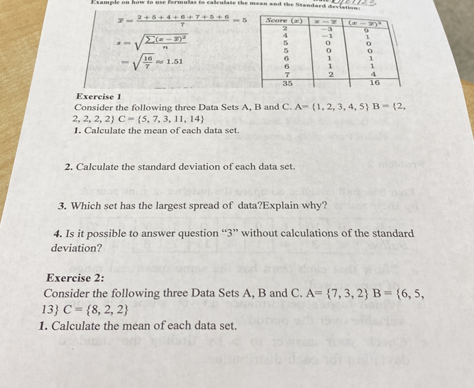 Example on how to use formulas to calculate the mean and the Standard deviation:
overline x= (2+5+4+6+7+5+6)/7 =5
s=sqrt(frac sumlimits (x-overline x))^2n
=sqrt(frac 16)7approx 1.51
Exercise 1
Consider the following three Data Sets A, B and C. A= 1,2,3,4,5 B= 2,
2,2,2,2 C= 5,7,3,11,14
1. Calculate the mean of each data set.
2. Calculate the standard deviation of each data set.
3. Which set has the largest spread of data?Explain why?
4. Is it possible to answer question “3” without calculations of the standard
deviation?
Exercise 2:
Consider the following three Data Sets A, B and C. A= 7,3,2 B= 6,5,
13 C= 8,2,2
1. Calculate the mean of each data set.