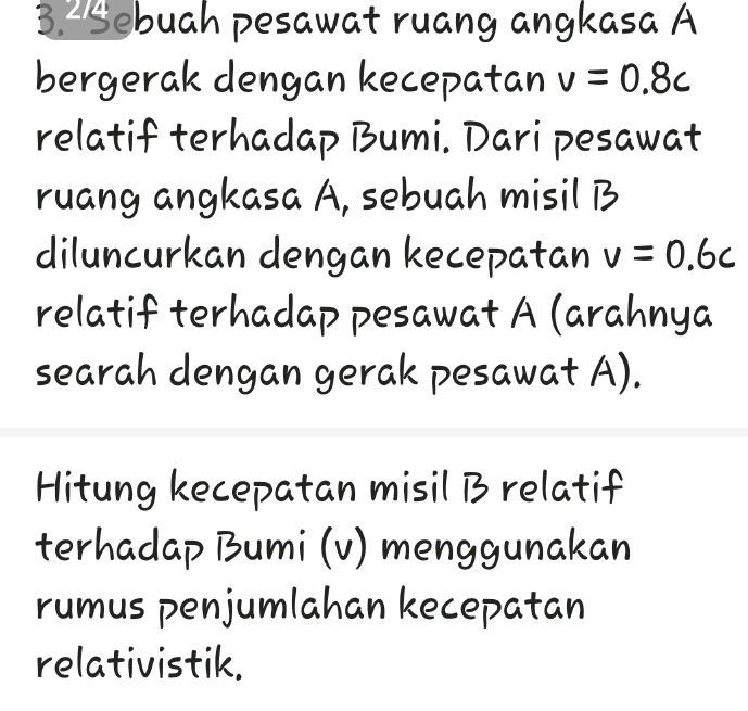 Sebuah pesawat ruang angkasa A 
bergerak dengan kecepatan v=0.8c
relatif terhadap Bumi. Dari pesawat 
ruang angkasa A, sebuah misil B 
diluncurkan dengan kecepatan v=0.6c
relatif terhadap pesawat A (arahnya 
searah dengan gerak pesawat A). 
Hitung kecepatan misil B relatif 
terhadap Bumi (v) menggunakan 
rumus penjumlahan kecepatan 
relativistik.