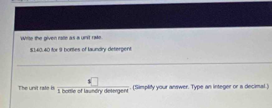 Write the given rate as a unit rate.
$140.40 for 9 bottles of laundry detergent 
The unit rate is  s□ /1bottleoflaundrydetergent . (Simplify your answer. Type an integer or a decimal.)