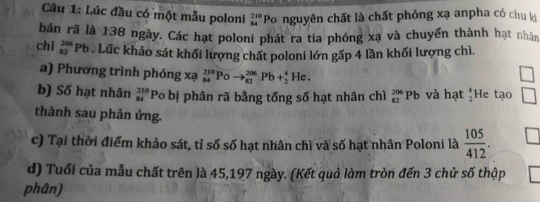 Lúc đầu có một mẫu poloni _(84)^(210)P o nguyên chất là chất phóng xạ anpha có chu ki 
bán rã là 138 ngày. Các hạt poloni phát ra tia phóng xạ và chuyển thành hạt nhân 
chì _(82)^(206)Pb Lúc khảo sát khối lượng chất poloni lớn gấp 4 lần khối lượng chì. 
a) Phương trình phóng xạ _(84)^(210)Poto _(82)^(206)Pb+_2^(4He. 
b) Số hạt nhân _(84)^(210)Pc o bị phân rã bằng tổng số hạt nhân chì _(82)^(206)Pb và hạt beginarray)r 4 2endarray He tạo □ 
thành sau phản ứng. 
c) Tại thời điểm khảo sát, tỉ số số hạt nhân chì và số hạt nhân Poloni là  105/412 . 
d) Tuổi của mẫu chất trên là 45,197 ngày. (Kết quả làm tròn đến 3 chử số thập 
phân)