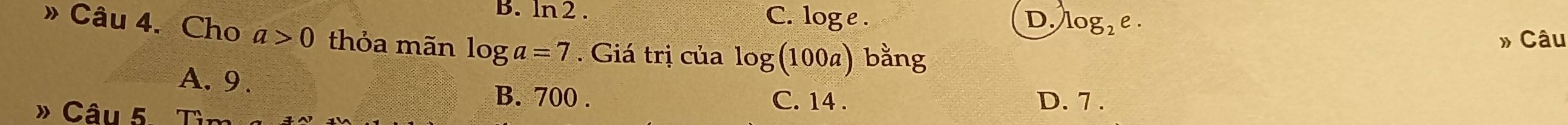 B. ln 2 C. loge. D. log _2e. 
» Câu 4. Cho a>0 thỏa mãn log a=7. Giá trị của log (100a) bằng
》 Câu
A. 9. B. 700. C. 14. D. 7.
》 Câu 5. Tìn