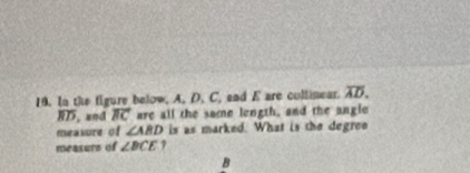 In the figure below, A. D. C, and E are collinear. overline AD.
overline BD , and vector BC are all the some length, and the angle 
measure of ∠ ABD is as marked. What is the degree 
measure of ∠ BCE 7
B