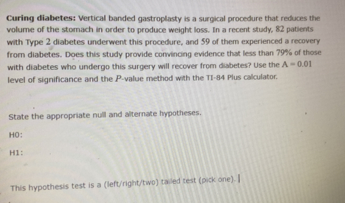 Curing diabetes: Vertical banded gastroplasty is a surgical procedure that reduces the 
volume of the stomach in order to produce weight loss. In a recent study, 82 patients 
with Type 2 diabetes underwent this procedure, and 59 of them experienced a recovery 
from diabetes. Does this study provide convincing evidence that less than 79% of those 
with diabetes who undergo this surgery will recover from diabetes? Use the A=0.01
level of significance and the P -value method with the TI- 84 Plus calculator. 
State the appropriate null and alternate hypotheses. 
HO: 
H1: 
This hypothesis test is a (left/right/two) tailed test (pick one). |