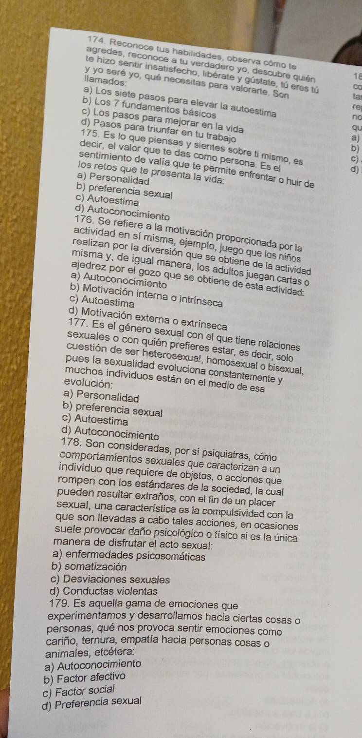 Reconoce tus habilidades, observa cômo te
agredes, reconoce a tu verdadero yo, descubre quién 18
te hizo sentir insatisfecho, libérate y gústate, tú eres tú ta
Ilamados:
y yo seré yo, qué necesitas para valorarte. Son
∞
a) Los siete pasos para elevar la autoestima
re
b) Los 7 fundamentos básicos
no
c) Los pasos para mejorar en la vida
qu
d) Pasos para triunfar en tu trabajo
a)
175. Es lo que piensas y sientes sobre ti mismo, es c)
b)
decir, el valor que te das como persona. Es el
sentimiento de valía que te permite enfrentar o huir de
d)
los retos que te presenta la vida:
a) Personalidad
b) preferencia sexual
c) Autoestima
d) Autoconocimiento
176. Se refiere a la motivación proporcionada por la
actividad en sí misma, ejemplo, juego que los niños
realizan por la diversión que se obtiene de la actividad
misma y, de igual manera, los adultos juegan cartas o
ajedrez por el gozo que se obtiene de esta actividad:
a) Autoconocimiento
b) Motivación interna o intrínseca
c) Autoestima
d) Motivación externa o extrínseca
177. Es el género sexual con el que tiene relaciones
sexuales o con quién prefieres estar, es decir, solo
cuestión de ser heterosexual, homosexual o bisexual.
pues la sexualidad evoluciona constantemente y
muchos individuos están en el medio de esa
evolución:
a) Personalidad
b) preferencia sexual
c) Autoestima
d) Autoconocimiento
178. Son consideradas, por sí psiquiatras, cómo
comportamientos sexuales que caracterizan a un
individuo que requiere de objetos, o acciones que
rompen con los estándares de la sociedad, la cual
pueden resultar extraños, con el fin de un placer
sexual, una característica es la compulsividad con la
que son Ilevadas a cabo tales acciones, en ocasiones
suele provocar daño psicológico o físico si es la única
manera de disfrutar el acto sexual:
a) enfermedades psicosomáticas
b) somatización
c) Desviaciones sexuales
d) Conductas violentas
179. Es aquella gama de emociones que
experimentamos y desarrollamos hacia ciertas cosas o
personas, qué nos provoca sentir emociones como
cariño, ternura, empatía hacia personas cosas o
animales, etcétera:
a) Autoconocimiento
b) Factor afectivo
c) Factor social
d) Preferencia sexual