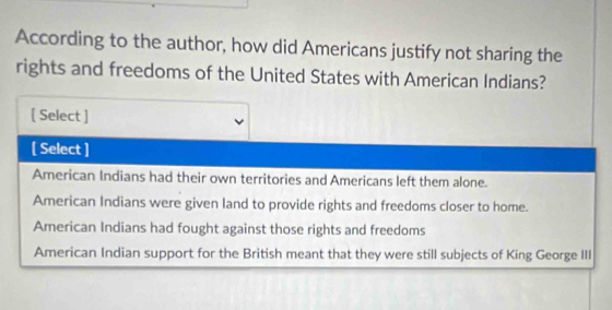 According to the author, how did Americans justify not sharing the
rights and freedoms of the United States with American Indians?
[ Select ]
[ Select ]
American Indians had their own territories and Americans left them alone.
American Indians were given land to provide rights and freedoms closer to home.
American Indians had fought against those rights and freedoms
American Indian support for the British meant that they were still subjects of King George III