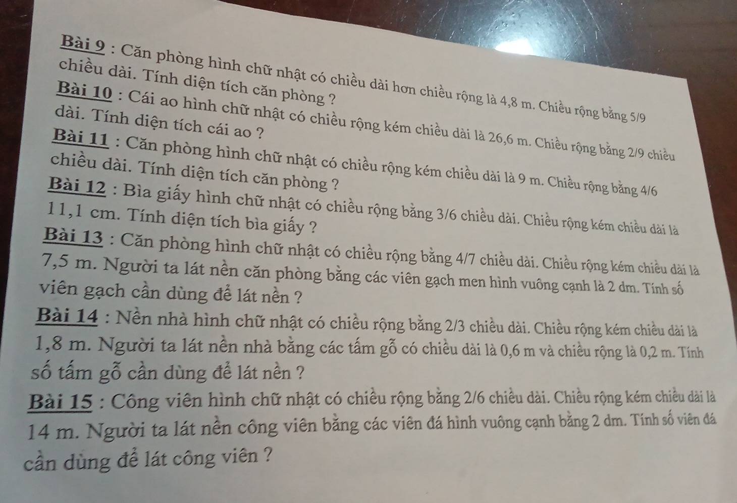 Căn phòng hình chữ nhật có chiều dài hơn chiều rộng là 4,8 m. Chiều rộng bằng 5/9
chiều dài. Tính diện tích căn phòng ? 
dài. Tính diện tích cái ao ? 
Bài 10 : Cái ao hình chữ nhật có chiều rộng kém chiều dài là 26,6 m. Chiều rộng bằng 2/9 chiều 
Bài 11 : Căn phòng hình chữ nhật có chiều rộng kém chiều dài là 9 m. Chiều rộng bằng 4/6
chiều dài. Tính diện tích căn phòng ? 
Bài 12 : Bìa giấy hình chữ nhật có chiều rộng bằng 3/6 chiều dài. Chiều rộng kém chiều dài là
11,1 cm. Tính diện tích bìa giấy ? 
Bài 13 : Căn phòng hình chữ nhật có chiều rộng bằng 4/7 chiều dài. Chiều rộng kém chiều dài là
7,5 m. Người ta lát nền căn phòng bằng các viên gạch men hình vuông cạnh là 2 dm. Tính số 
viên gạch cần dùng để lát nền ? 
Bài 14 : Nền nhà hình chữ nhật có chiều rộng bằng 2/3 chiều dài. Chiều rộng kém chiều dài là
1,8 m. Người ta lát nền nhà bằng các tấm gỗ có chiều dài là 0,6 m và chiều rộng là 0,2 m. Tính 
số tấm gỗ cần dùng để lát nền ? 
Bài 15 : Công viên hình chữ nhật có chiều rộng bằng 2/6 chiều dài. Chiều rộng kém chiều dài là
14 m. Người ta lát nền công viên bằng các viên đá hình vuông cạnh bằng 2 dm. Tính số viên đá 
cần dùng để lát công viên ?