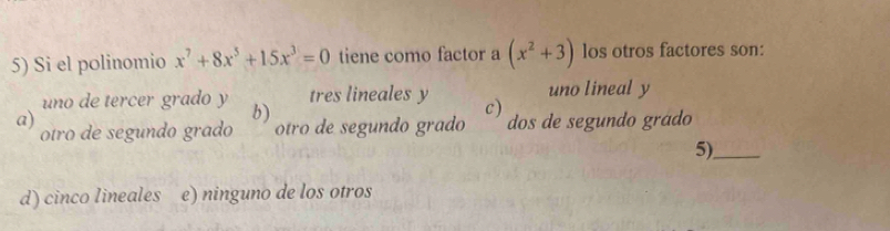 Si el polinomio x^7+8x^5+15x^3=0 tiene como factor a (x^2+3) los otros factores son:
uno de tercer grado y b) tres lineales y c) uno lineal y
a) dos de segundo grádo
otro de segundo grado otro de segundo grado
5)_
d) cinco lineales e) ninguno de los otros