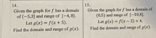 Given the graph for f has a domain Given the graph for f has a domain of 
of (-5,3] and range of [-4,8]. (0,5) and range of [-10,4]. 
Let g(x)=f(x+5). Let g(x)=f(x-2)+4. 
Find the domain and range of g(x). Find the domain and range of g(x).