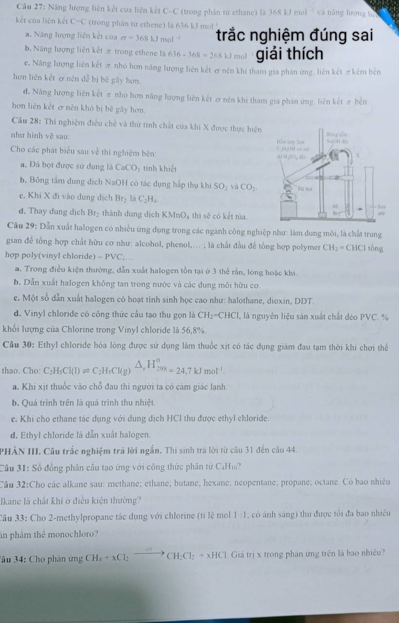 Năng lượng liên kết của liên kết C-C (trong phân từ ethane) là 368 kJ mol  và năng lượng hệ
kết của liên kết C=C (trong phân từ ethene) là 636 kJ mol trắc nghiệm đúng sai
a. Năng lượng liên kết của sigma =368kJmol^(-1)
b. Năng lượng liên kết π trong ethene là 636-368=268k nol giải thích
c. Năng lượng liên kết π nhỏ hơn năng lượng liên kết σ nên khi tham gia phản ứng, liên kết π kêm bên
hơn liên kết & nên đễ bị bê gãy hơn.
d. Năng lượng liên kết π nho hơn năng lượng liên kết σ nên khi tham gia phản ứng, liên kết π bền
hơn liên kết ơ nên khó bị bê gây hơn.
Câu 28: Thi nghiệm điều chế và thứ tinh chất của khi X được thực hiện
như hình vẽ sau: 
Cho các phát biểu sau về thí nghiệm bên: 
a. Đá bọt được sử dụng là CaCO_3 tinh khiết
b. Bông tầm dung dịch NaOH có tác dụng hấp thụ khí SO_2 yà CO_2
e. Khi X đi vào dung dịch Br_2 là C_2H_4
d. Thay dung dịch Br_2 thành dung dịch KMnO_4 thì sẽ có kết tùa.
Câu 29: Dẫn xuất halogen có nhiều ứng dụng trong các ngành công nghiệp như: làm dung môi, là chất trung
gian để tổng hợp chất hữu cơ như: alcohol, phenol,.. ; là chất đầu để tổng hợp polymer CH_2=CHCl tổng
hợp poly(vinyl chloride) -PVC
a. Trong điều kiện thường, dẫn xuất halogen tồn tại ở 3 thể rắn, lông hoặc khi.
b. Dẫn xuất halogen không tan trong nước và các dung môi hữu cơ.
c. Một số dẫn xuất halogen có hoạt tính sinh học cao như: halothane, dioxin, DDT.
d. Vinyl chloride có công thức cầu tạo thu gọn là CH_2=CHCl , là nguyên liệu sản xuất chất dẻo PVC. %
khối lượng của Chlorine trong Vinyl chloride là 56,8%.
Câu 30: Ethyl chloride hóa lỏng được sử dụng làm thuốc xịt có tác dụng giám đau tạm thời khi chơi thể
thao. Cho: C_2H_5Cl(l)leftharpoons C_2H_5Cl(g)△ _rH_(298)^0=24.7kJmol^(-1).
a. Khi xịt thuốc vào chỗ đau thi người ta có cảm giác lạnh.
b. Quá trình trên là quá trình thu nhiệt.
c. Khi cho ethane tác dụng với dung dịch HCl thu được ethyl chloride
d. Ethyl chloride là dẫn xuất halogen.
PHÀN III. Câu trắc nghiệm trả lời ngắn. Thi sinh trả lời từ câu 31 đến câu 44.
Câu 31: Số đồng phân cầu tạo ứng với công thức phân tử C4H₁?
Câu 32:Cho các alkane sau: methane; ethane; butane; hexane; neopentane; propane; octane. Có bao nhiêu
Ikane là chất khi ở điều kiện thường?
Câu 33: Cho 2-methylpropane tác dụng với chlorine (tỉ lệ mol 1:1 , có ánh sáng) thu được tổi đa bao nhiêu
ân phẩm thể monochloro?
*âu 34: Cho phản ứng CH_4+xCl_2to CH_2Cl_2+xHCl Giá trị x trong phán ứng trên là bao nhiêu?