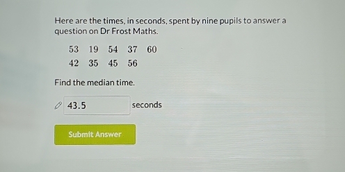 Here are the times, in seconds, spent by nine pupils to answer a 
question on Dr Frost Maths. 
Find the median time.
43.5 seconds
Submit Answer